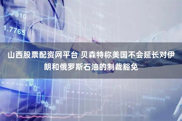 山西股票配资网平台 贝森特称美国不会延长对伊朗和俄罗斯石油的制裁豁免